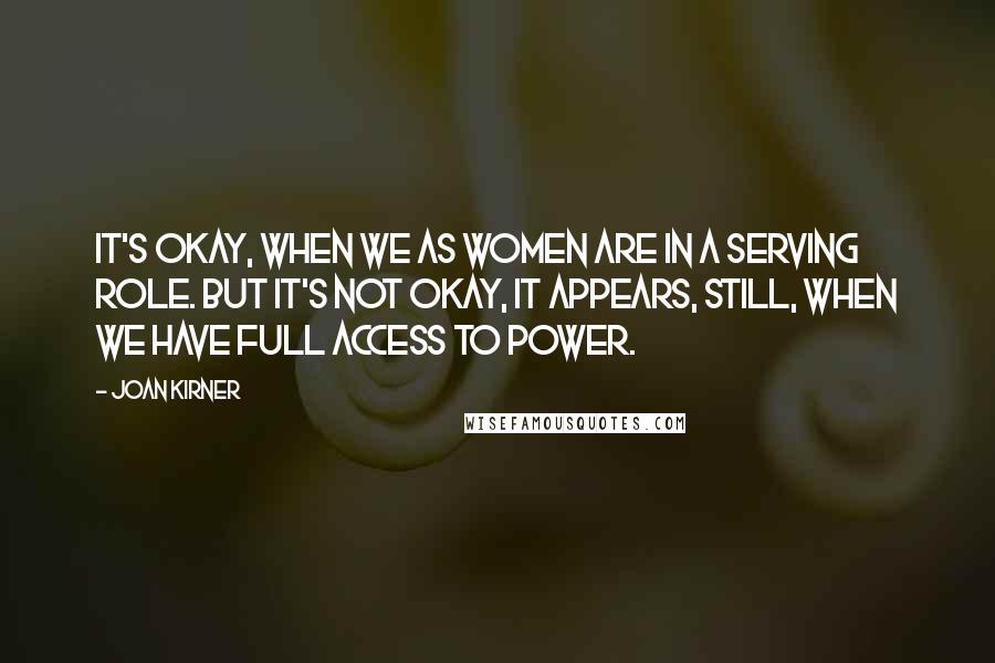 Joan Kirner Quotes: It's okay, when we as women are in a serving role. But it's not okay, it appears, still, when we have full access to power.