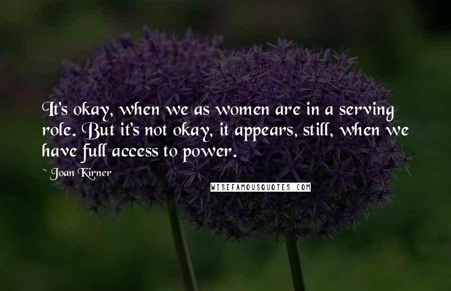 Joan Kirner Quotes: It's okay, when we as women are in a serving role. But it's not okay, it appears, still, when we have full access to power.