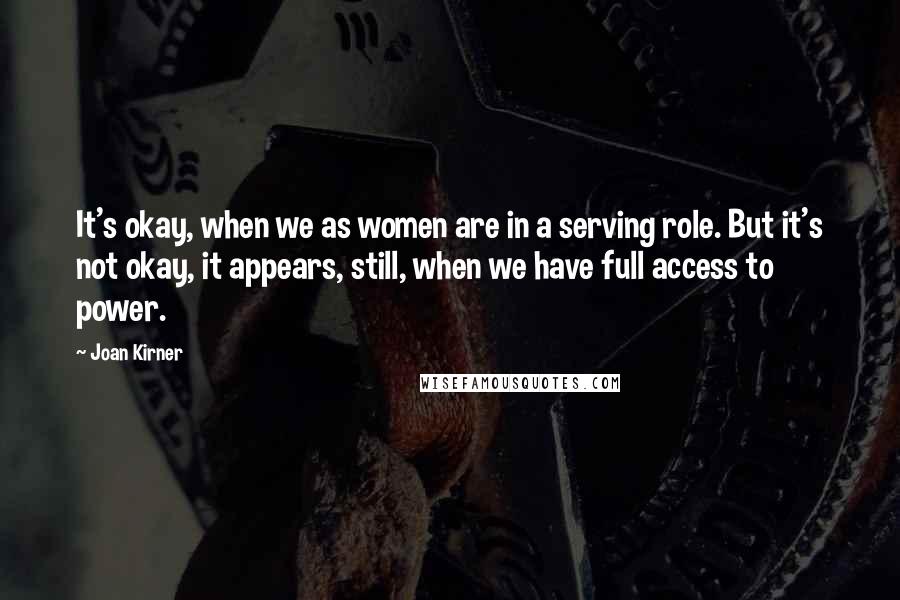 Joan Kirner Quotes: It's okay, when we as women are in a serving role. But it's not okay, it appears, still, when we have full access to power.