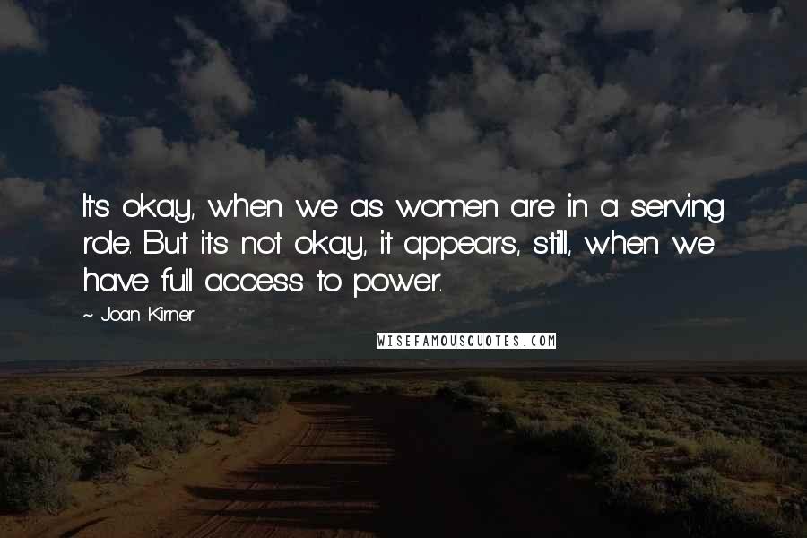 Joan Kirner Quotes: It's okay, when we as women are in a serving role. But it's not okay, it appears, still, when we have full access to power.