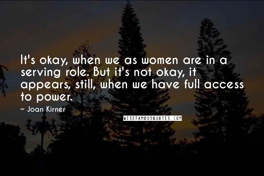 Joan Kirner Quotes: It's okay, when we as women are in a serving role. But it's not okay, it appears, still, when we have full access to power.