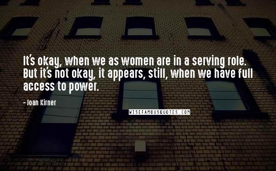 Joan Kirner Quotes: It's okay, when we as women are in a serving role. But it's not okay, it appears, still, when we have full access to power.