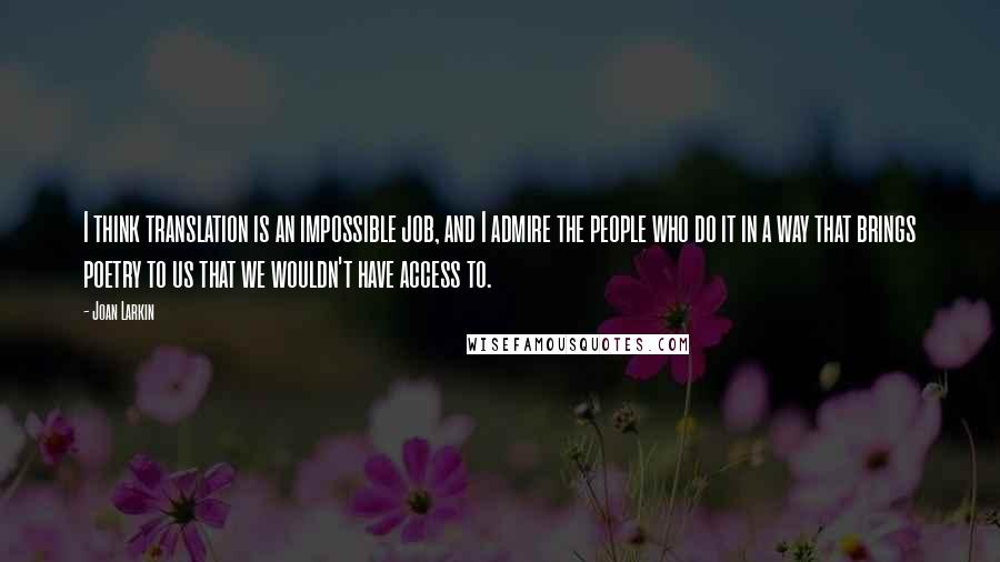 Joan Larkin Quotes: I think translation is an impossible job, and I admire the people who do it in a way that brings poetry to us that we wouldn't have access to.