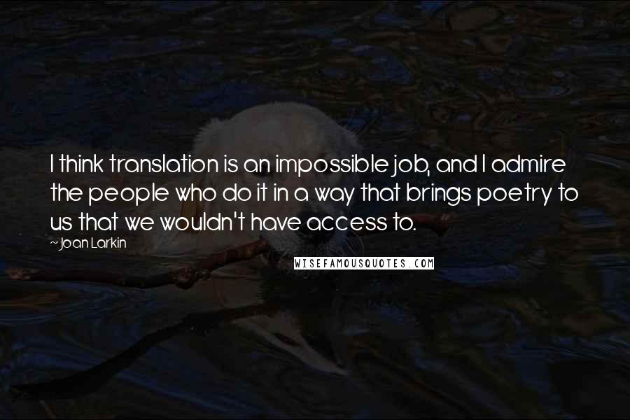 Joan Larkin Quotes: I think translation is an impossible job, and I admire the people who do it in a way that brings poetry to us that we wouldn't have access to.