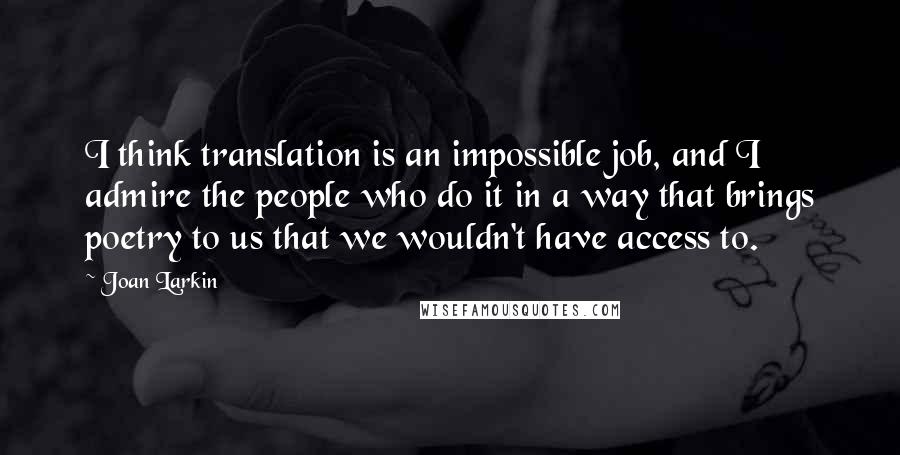 Joan Larkin Quotes: I think translation is an impossible job, and I admire the people who do it in a way that brings poetry to us that we wouldn't have access to.
