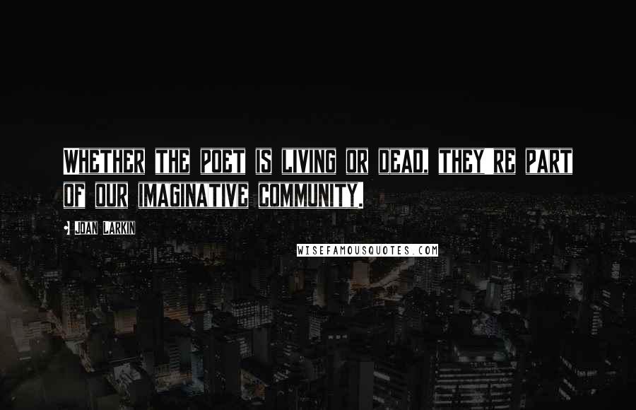 Joan Larkin Quotes: Whether the poet is living or dead, they're part of our imaginative community.