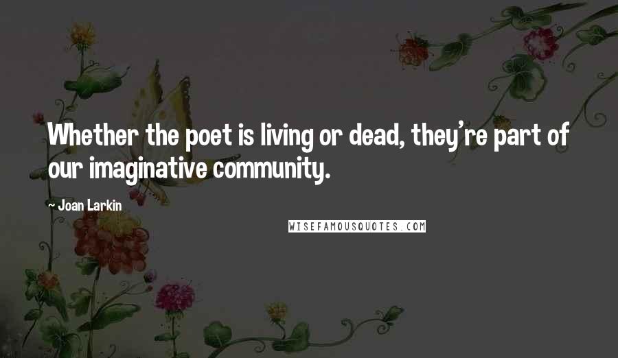 Joan Larkin Quotes: Whether the poet is living or dead, they're part of our imaginative community.