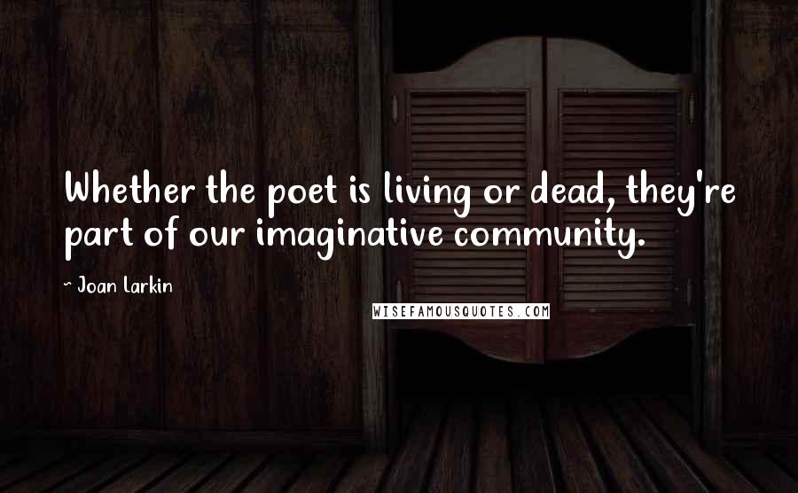 Joan Larkin Quotes: Whether the poet is living or dead, they're part of our imaginative community.