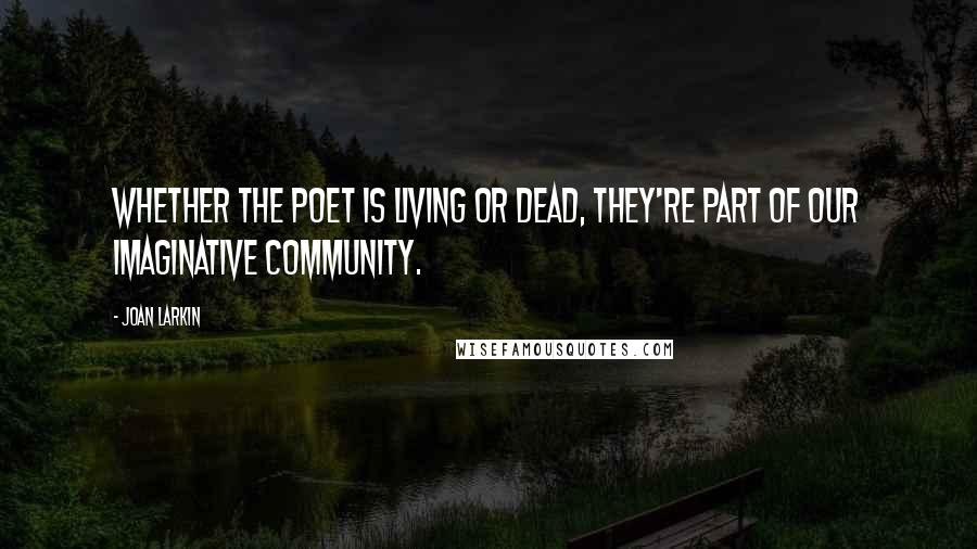 Joan Larkin Quotes: Whether the poet is living or dead, they're part of our imaginative community.