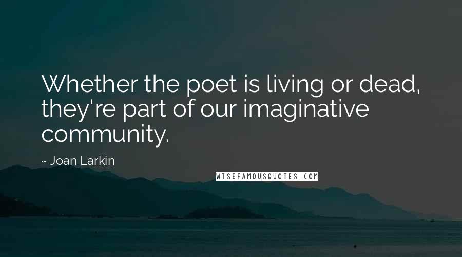 Joan Larkin Quotes: Whether the poet is living or dead, they're part of our imaginative community.