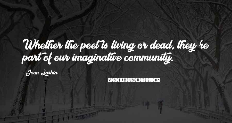 Joan Larkin Quotes: Whether the poet is living or dead, they're part of our imaginative community.