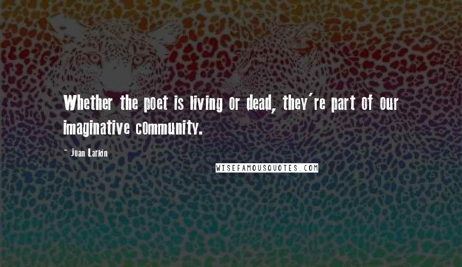 Joan Larkin Quotes: Whether the poet is living or dead, they're part of our imaginative community.