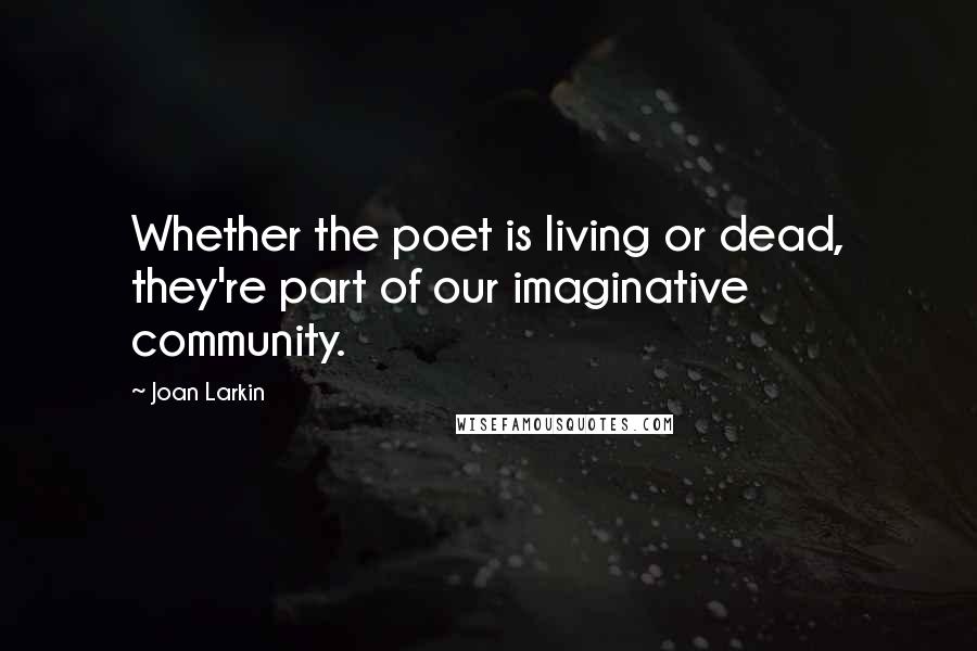 Joan Larkin Quotes: Whether the poet is living or dead, they're part of our imaginative community.