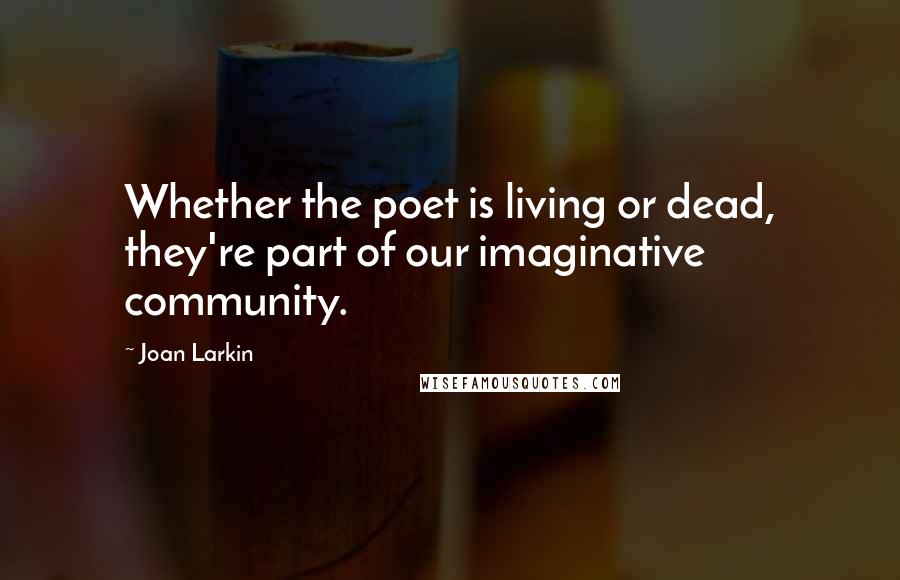 Joan Larkin Quotes: Whether the poet is living or dead, they're part of our imaginative community.