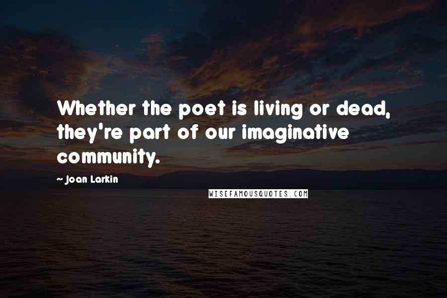 Joan Larkin Quotes: Whether the poet is living or dead, they're part of our imaginative community.