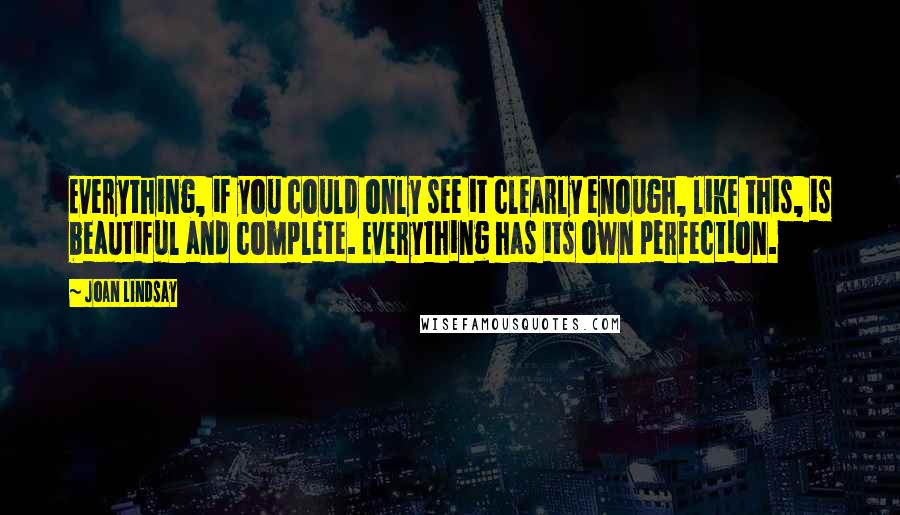 Joan Lindsay Quotes: Everything, if you could only see it clearly enough, like this, is beautiful and complete. Everything has its own perfection.