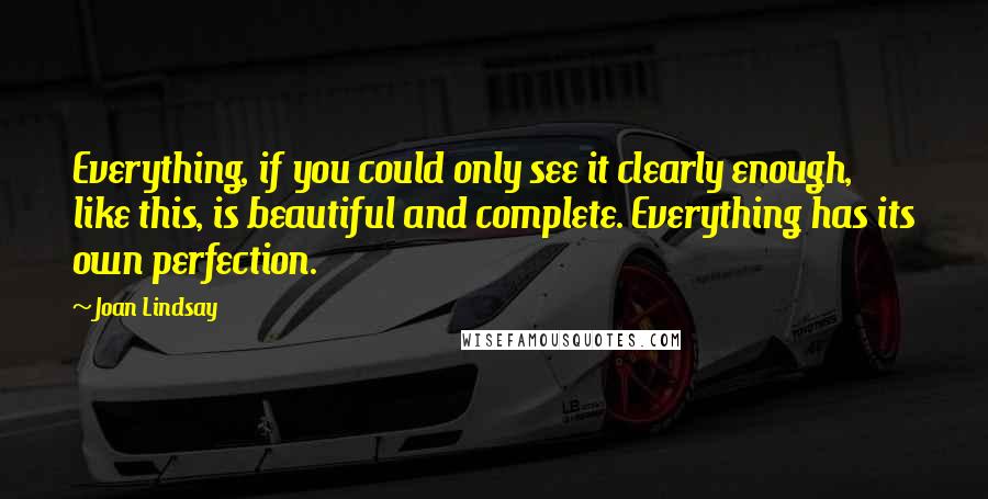 Joan Lindsay Quotes: Everything, if you could only see it clearly enough, like this, is beautiful and complete. Everything has its own perfection.