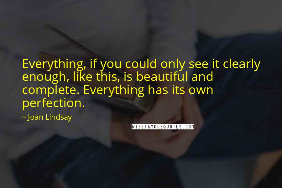 Joan Lindsay Quotes: Everything, if you could only see it clearly enough, like this, is beautiful and complete. Everything has its own perfection.