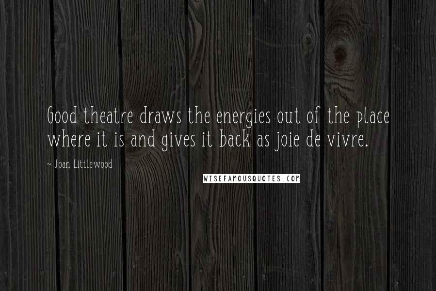 Joan Littlewood Quotes: Good theatre draws the energies out of the place where it is and gives it back as joie de vivre.