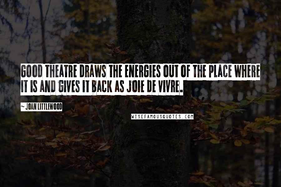 Joan Littlewood Quotes: Good theatre draws the energies out of the place where it is and gives it back as joie de vivre.