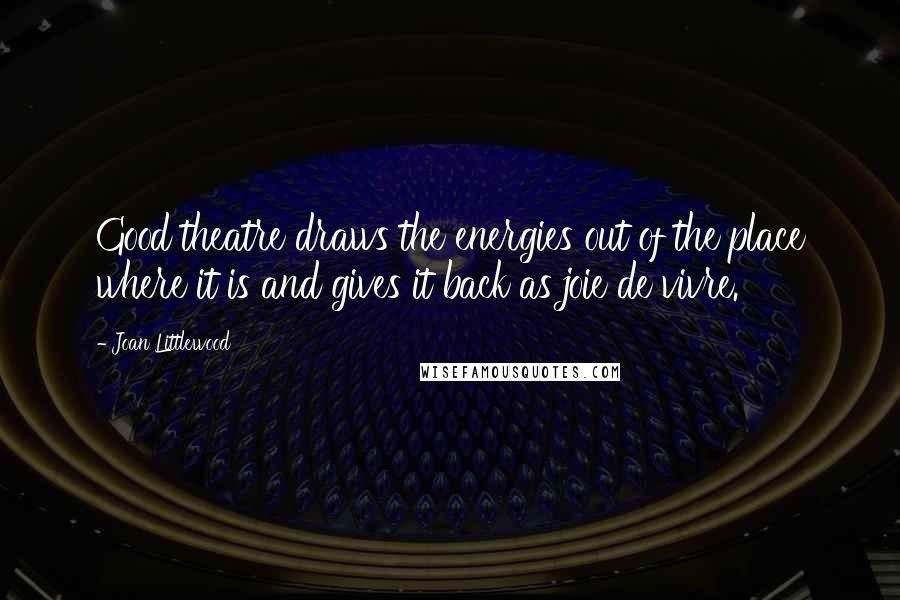 Joan Littlewood Quotes: Good theatre draws the energies out of the place where it is and gives it back as joie de vivre.
