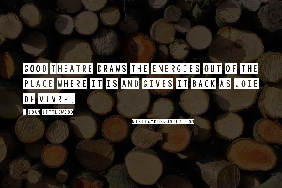 Joan Littlewood Quotes: Good theatre draws the energies out of the place where it is and gives it back as joie de vivre.