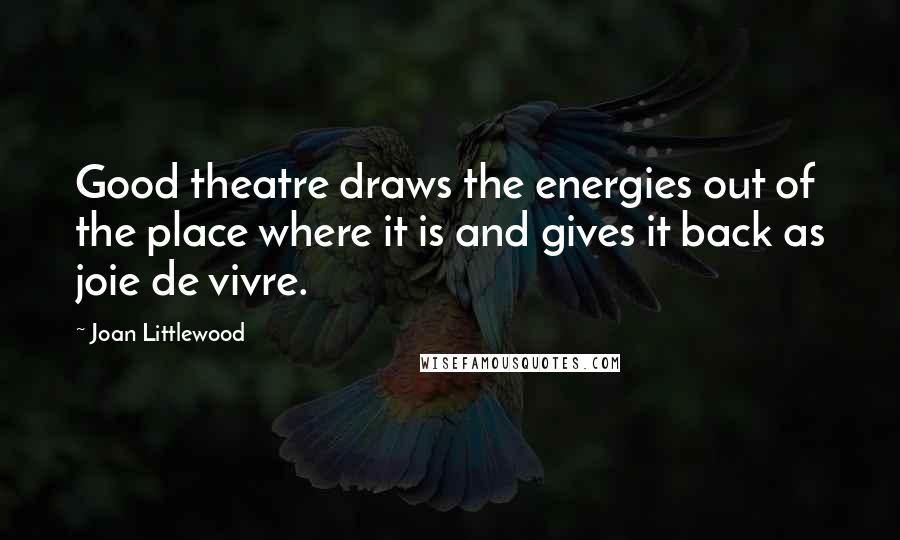 Joan Littlewood Quotes: Good theatre draws the energies out of the place where it is and gives it back as joie de vivre.