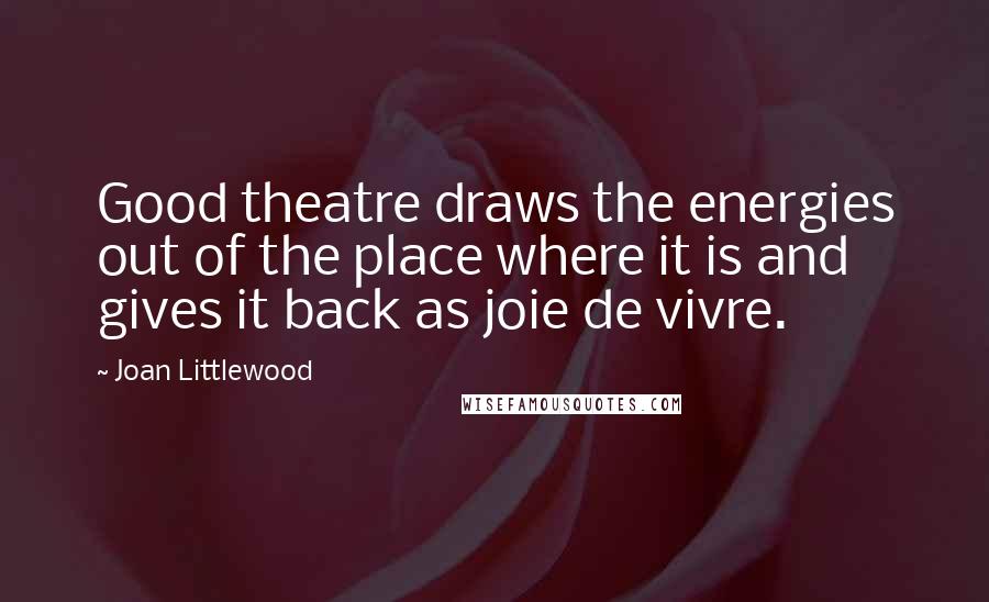 Joan Littlewood Quotes: Good theatre draws the energies out of the place where it is and gives it back as joie de vivre.