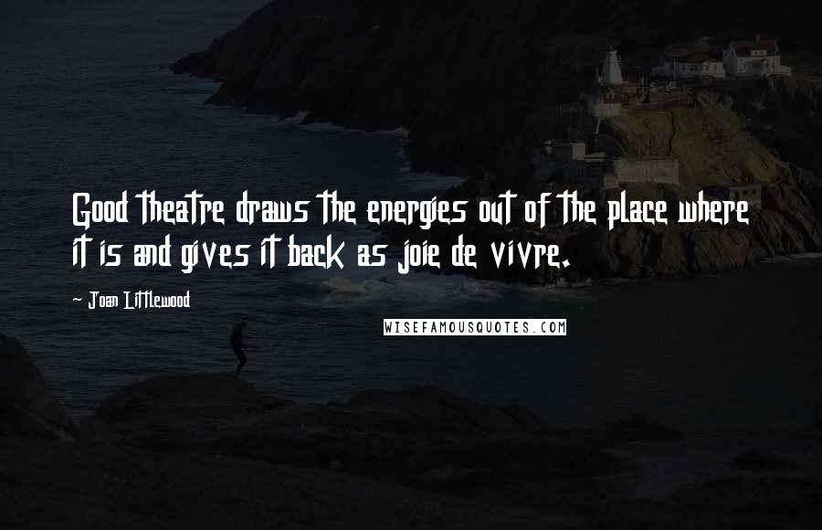 Joan Littlewood Quotes: Good theatre draws the energies out of the place where it is and gives it back as joie de vivre.