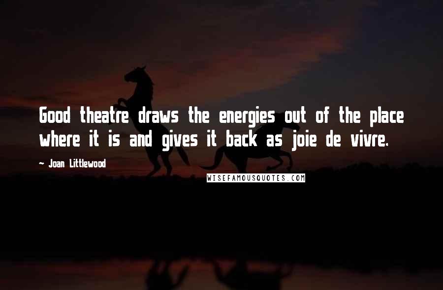 Joan Littlewood Quotes: Good theatre draws the energies out of the place where it is and gives it back as joie de vivre.