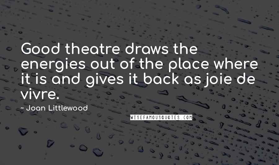Joan Littlewood Quotes: Good theatre draws the energies out of the place where it is and gives it back as joie de vivre.