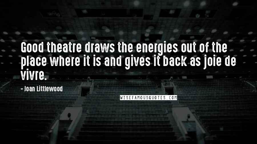 Joan Littlewood Quotes: Good theatre draws the energies out of the place where it is and gives it back as joie de vivre.