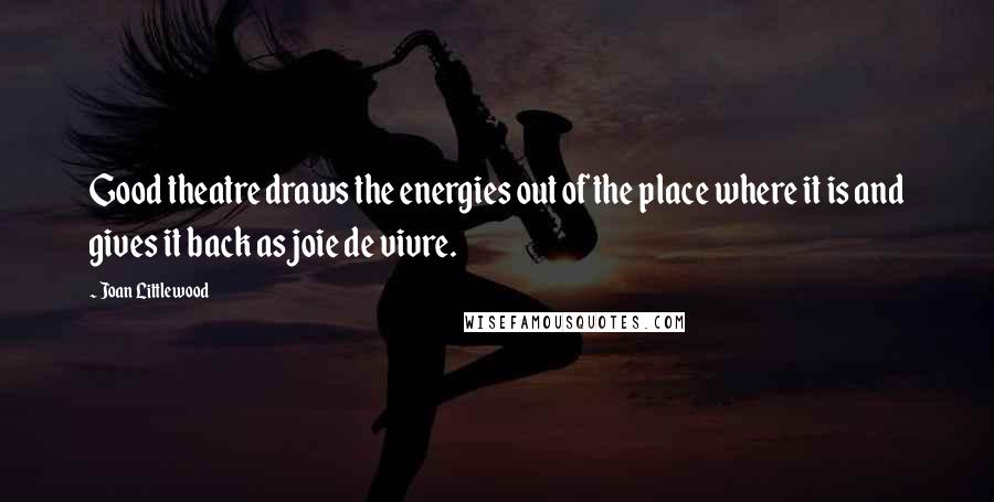 Joan Littlewood Quotes: Good theatre draws the energies out of the place where it is and gives it back as joie de vivre.