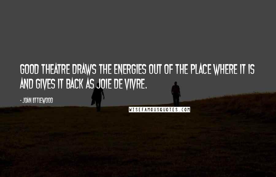 Joan Littlewood Quotes: Good theatre draws the energies out of the place where it is and gives it back as joie de vivre.