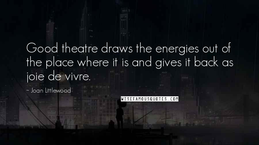 Joan Littlewood Quotes: Good theatre draws the energies out of the place where it is and gives it back as joie de vivre.