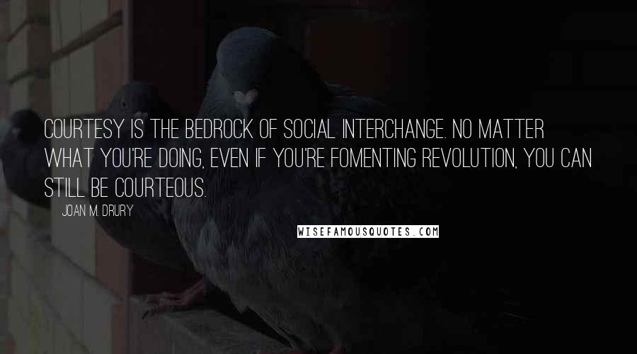 Joan M. Drury Quotes: Courtesy is the bedrock of social interchange. No matter what you're doing, even if you're fomenting revolution, you can still be courteous.