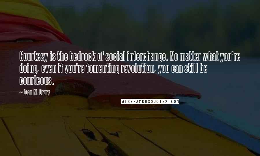 Joan M. Drury Quotes: Courtesy is the bedrock of social interchange. No matter what you're doing, even if you're fomenting revolution, you can still be courteous.