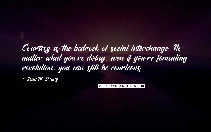 Joan M. Drury Quotes: Courtesy is the bedrock of social interchange. No matter what you're doing, even if you're fomenting revolution, you can still be courteous.