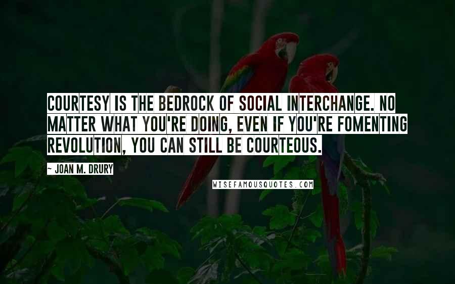 Joan M. Drury Quotes: Courtesy is the bedrock of social interchange. No matter what you're doing, even if you're fomenting revolution, you can still be courteous.