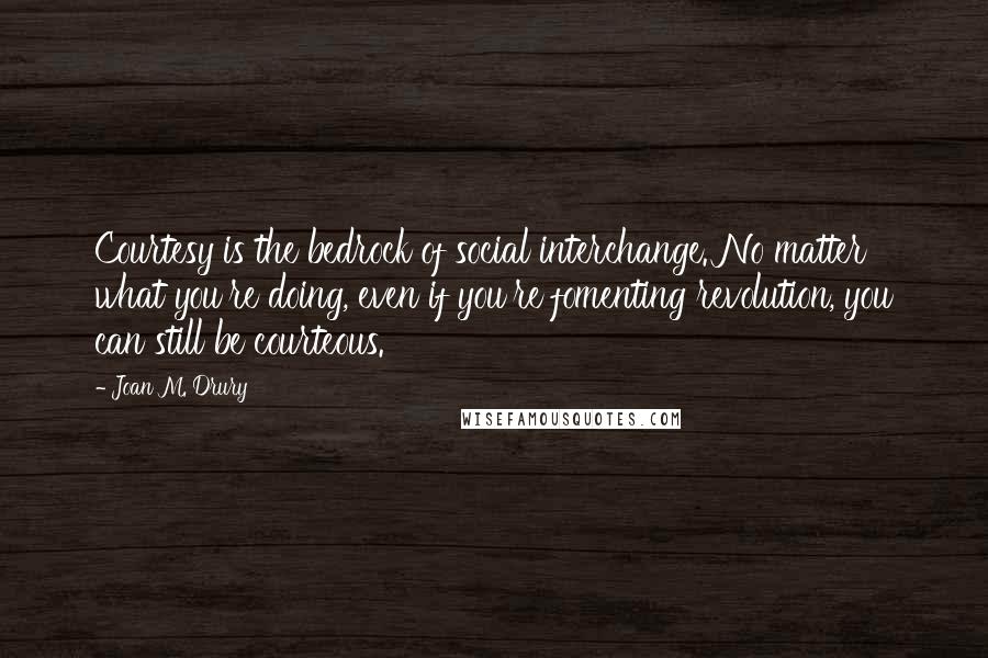 Joan M. Drury Quotes: Courtesy is the bedrock of social interchange. No matter what you're doing, even if you're fomenting revolution, you can still be courteous.