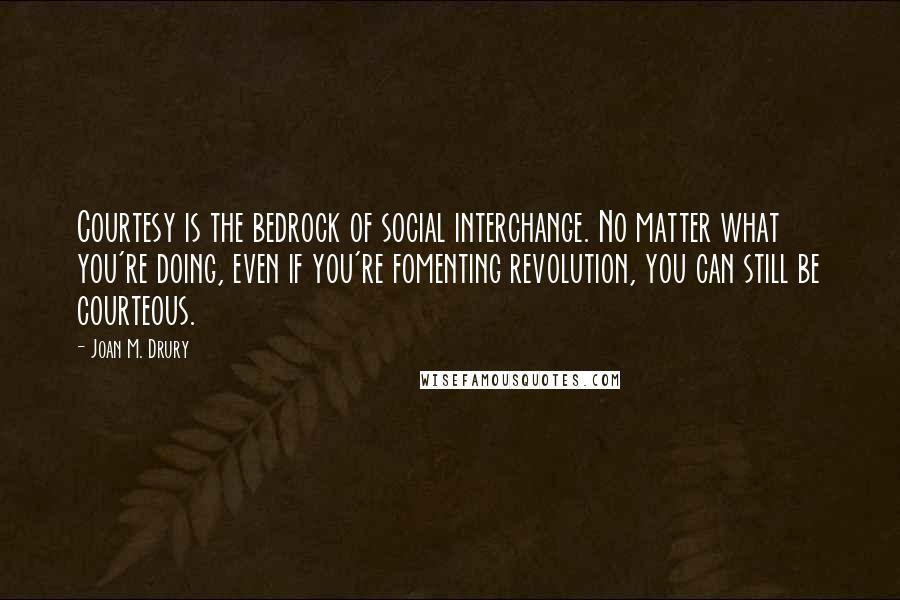 Joan M. Drury Quotes: Courtesy is the bedrock of social interchange. No matter what you're doing, even if you're fomenting revolution, you can still be courteous.