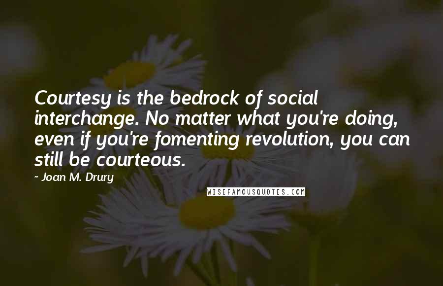 Joan M. Drury Quotes: Courtesy is the bedrock of social interchange. No matter what you're doing, even if you're fomenting revolution, you can still be courteous.