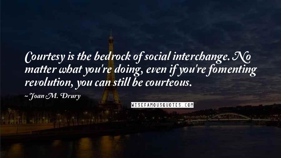 Joan M. Drury Quotes: Courtesy is the bedrock of social interchange. No matter what you're doing, even if you're fomenting revolution, you can still be courteous.