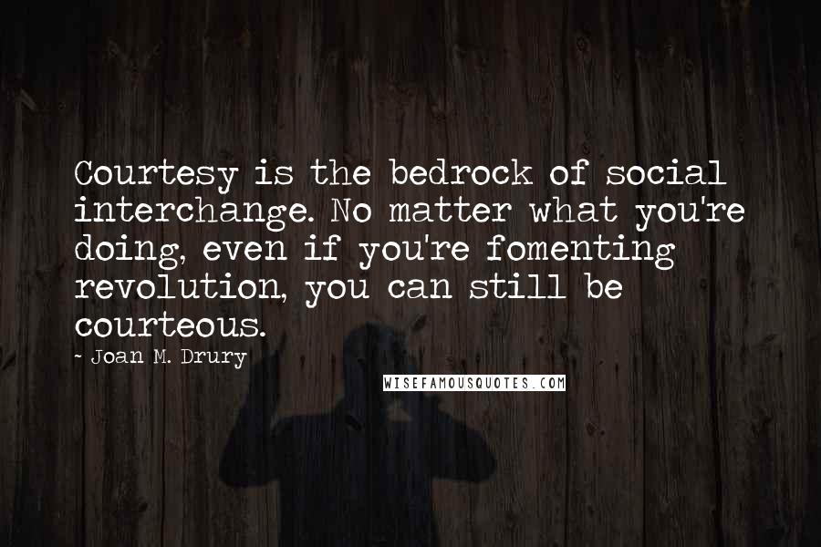 Joan M. Drury Quotes: Courtesy is the bedrock of social interchange. No matter what you're doing, even if you're fomenting revolution, you can still be courteous.