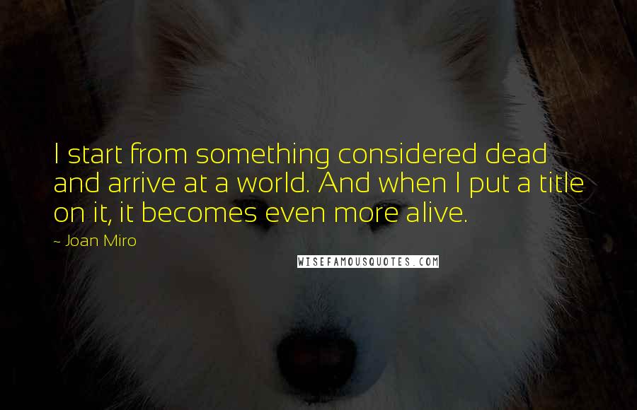 Joan Miro Quotes: I start from something considered dead and arrive at a world. And when I put a title on it, it becomes even more alive.