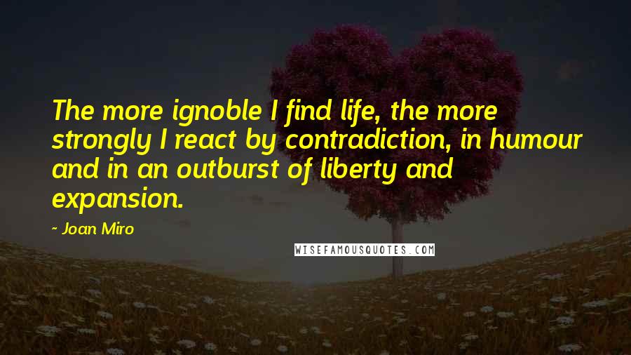 Joan Miro Quotes: The more ignoble I find life, the more strongly I react by contradiction, in humour and in an outburst of liberty and expansion.