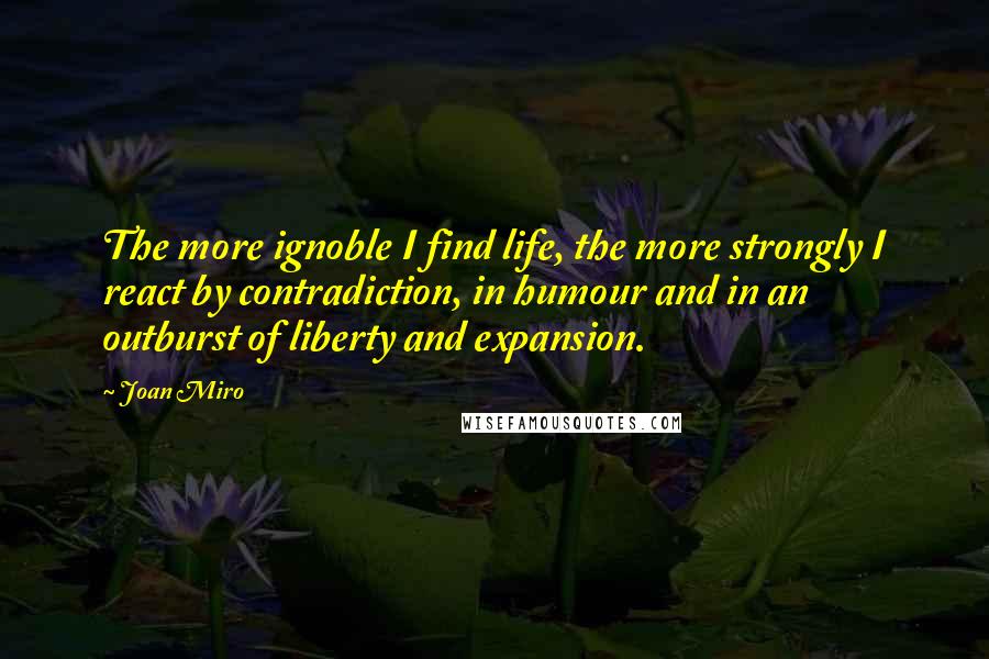 Joan Miro Quotes: The more ignoble I find life, the more strongly I react by contradiction, in humour and in an outburst of liberty and expansion.