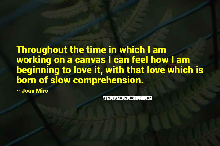 Joan Miro Quotes: Throughout the time in which I am working on a canvas I can feel how I am beginning to love it, with that love which is born of slow comprehension.
