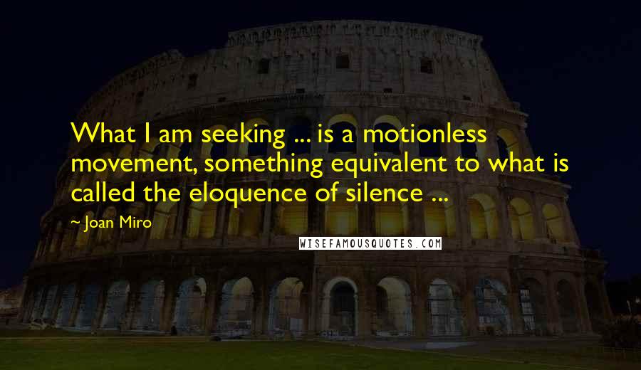Joan Miro Quotes: What I am seeking ... is a motionless movement, something equivalent to what is called the eloquence of silence ...