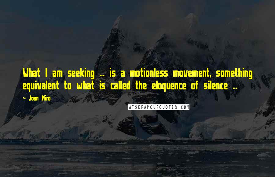 Joan Miro Quotes: What I am seeking ... is a motionless movement, something equivalent to what is called the eloquence of silence ...